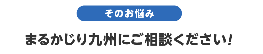 そのお悩みまるかじり九州にご相談ください！