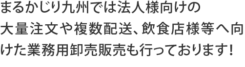 まるかじり九州では法人様向けの大量注文や複数配送、飲食店様等へ向けた業務用卸売販売も行っております！