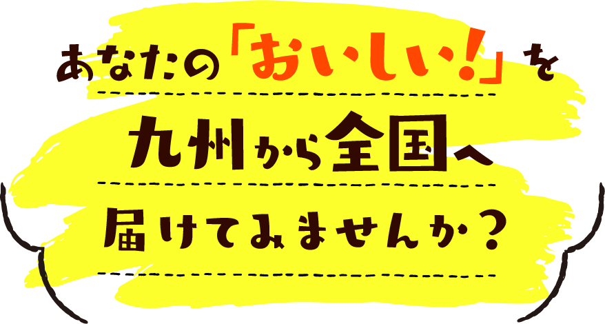 あなたの「おいしい！」を九州から全国へ届けてみませんか？