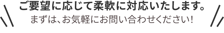 ご要望に応じて柔軟に対応いたします。まずは、お気軽にお問い合わせください！