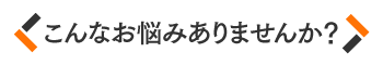 こんなお悩みありませんか？